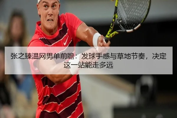张之臻温网男单前瞻：发球手感与草地节奏，决定这一站能走多远